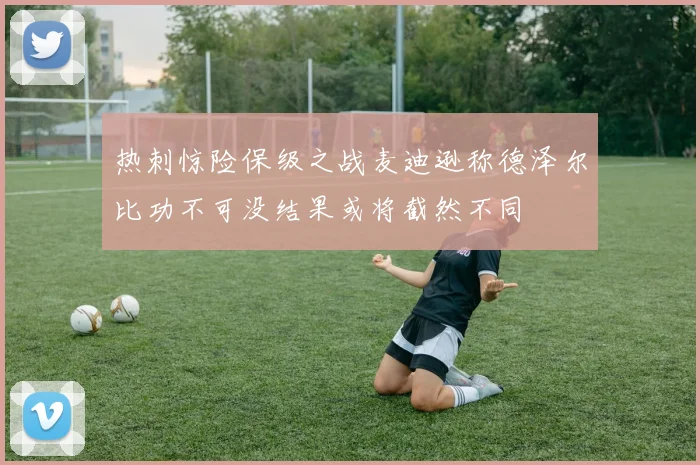 热刺惊险保级之战麦迪逊称德泽尔比功不可没结果或将截然不同