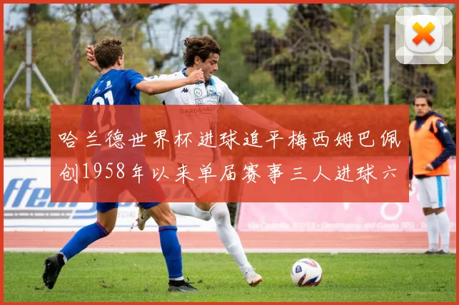 哈兰德世界杯进球追平梅西姆巴佩创1958年以来单届赛事三人进球六次新纪录