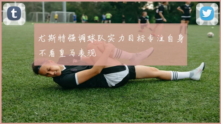 尤斯特强调球队实力目标专注自身不看皇马表现
