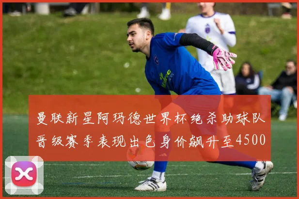 曼联新星阿玛德世界杯绝杀助球队晋级赛季表现出色身价飙升至4500万欧