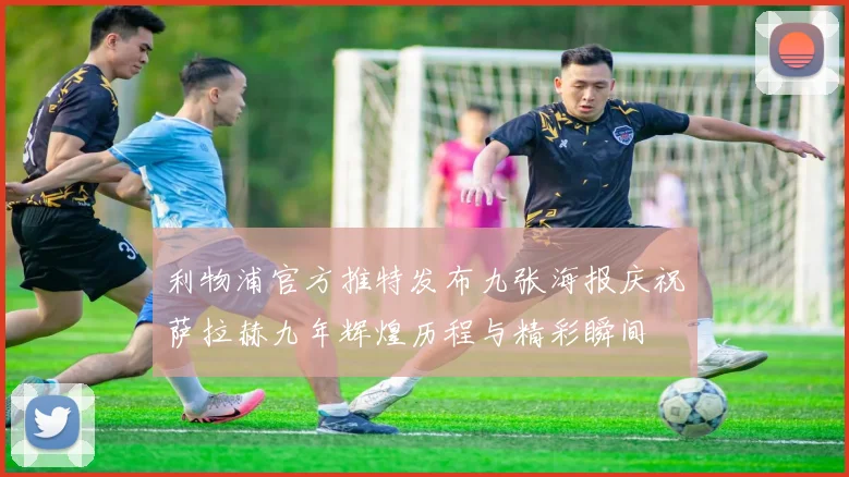 利物浦官方推特发布九张海报庆祝萨拉赫九年辉煌历程与精彩瞬间