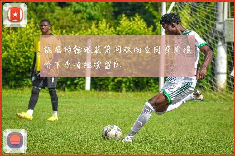 钱尼约翰逊获篮网双向合同资质报价下季将继续留队