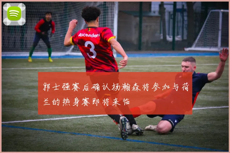 郭士强赛后确认杨瀚森将参加与荷兰的热身赛即将来临