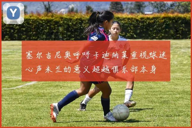 塞尔吉尼奥呼吁卡迪纳莱重视球迷心声米兰的意义超越俱乐部本身