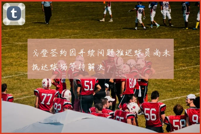戈登签约因手续问题推迟球员尚未抵达球场等待解决