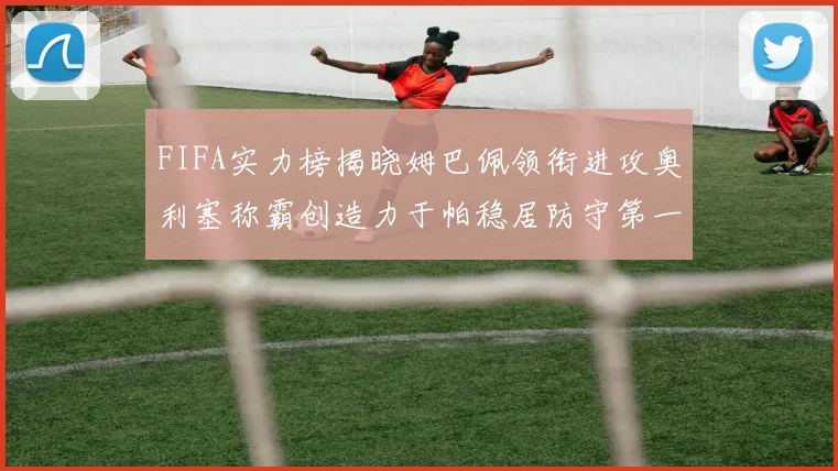 FIFA实力榜揭晓姆巴佩领衔进攻奥利塞称霸创造力于帕稳居防守第一