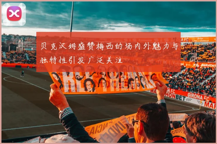 贝克汉姆盛赞梅西的场内外魅力与独特性引发广泛关注