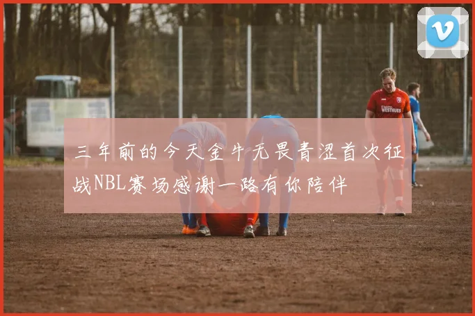 三年前的今天金牛无畏青涩首次征战NBL赛场感谢一路有你陪伴