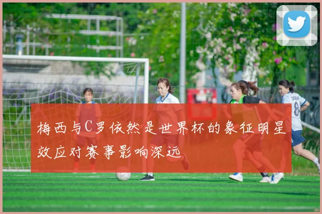 梅西与C罗依然是世界杯的象征明星效应对赛事影响深远