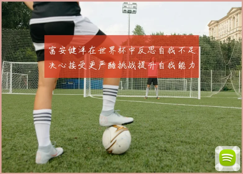富安健洋在世界杯中反思自我不足决心接受更严酷挑战提升自我能力