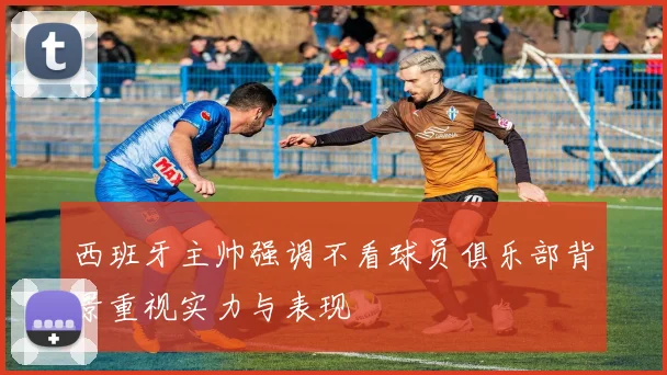 西班牙主帅强调不看球员俱乐部背景重视实力与表现