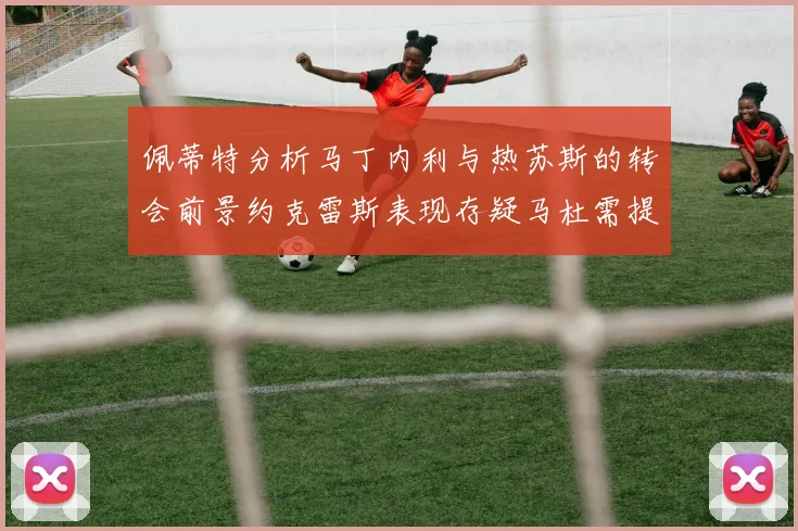 佩蒂特分析马丁内利与热苏斯的转会前景约克雷斯表现存疑马杜需提升才能留队