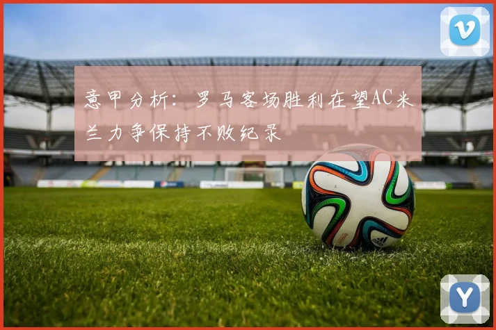 意甲分析：罗马客场胜利在望AC米兰力争保持不败纪录