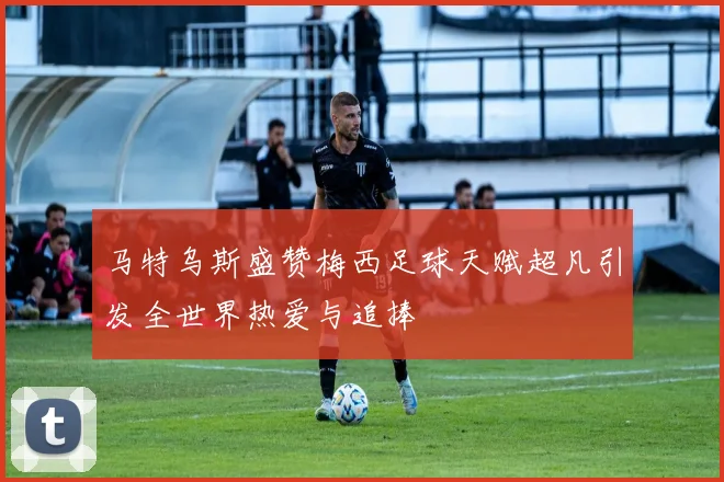 马特乌斯盛赞梅西足球天赋超凡引发全世界热爱与追捧