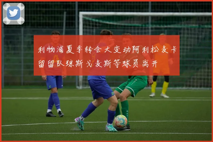 利物浦夏季转会大变动阿利松麦卡留留队琼斯戈麦斯等球员离开
