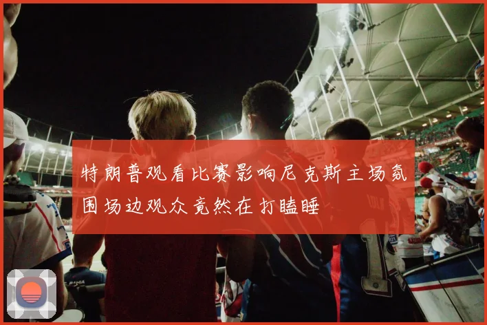 特朗普观看比赛影响尼克斯主场氛围场边观众竟然在打瞌睡