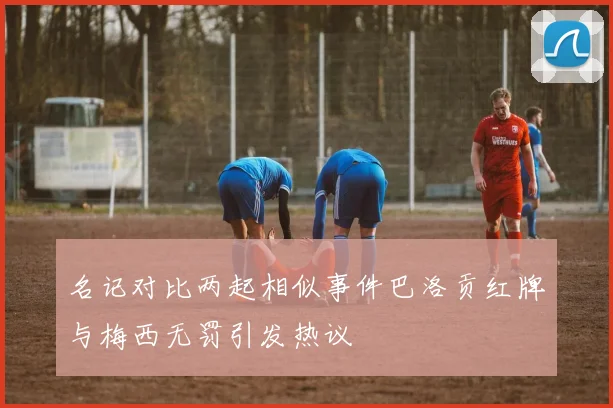 名记对比两起相似事件巴洛贡红牌与梅西无罚引发热议